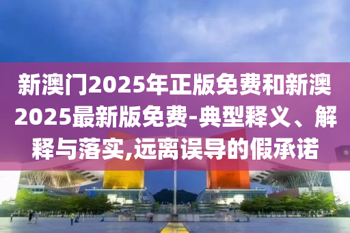 新澳門2025年正版免費和新澳2025最新版免費-典型釋義、解釋與落實,遠離誤導的假承諾